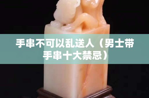 手串不可以乱送人（男士带手串十大禁忌）