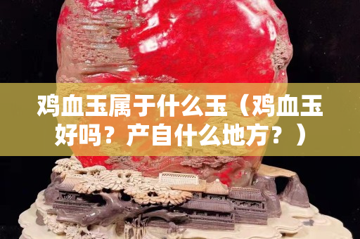 鸡血玉属于什么玉（鸡血玉好吗？产自什么地方？）