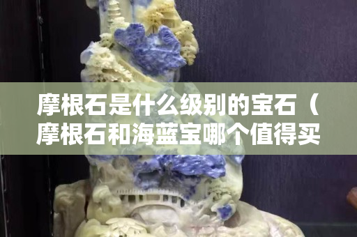 摩根石是什么级别的宝石（摩根石和海蓝宝哪个值得买）