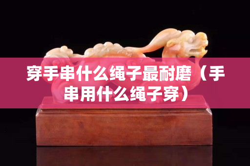 穿手串什么绳子最耐磨（手串用什么绳子穿）