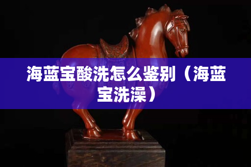 海蓝宝酸洗怎么鉴别（海蓝宝洗澡）