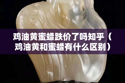 鸡油黄蜜蜡跌价了吗知乎（鸡油黄和蜜蜡有什么区别）