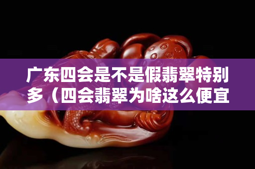 广东四会是不是假翡翠特别多（四会翡翠为啥这么便宜）