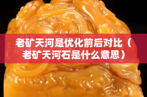 老矿天河是优化前后对比（老矿天河石是什么意思）