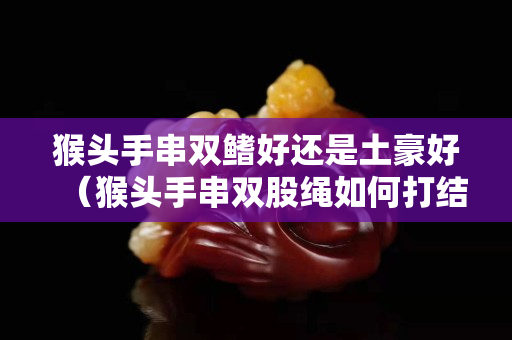 猴头手串双鳍好还是土豪好（猴头手串双股绳如何打结）