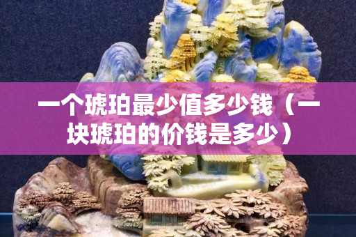 一个琥珀最少值多少钱（一块琥珀的价钱是多少）