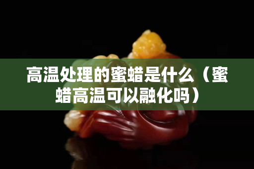 高温处理的蜜蜡是什么（蜜蜡高温可以融化吗）