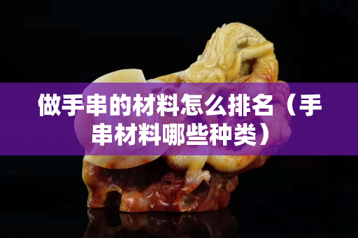 做手串的材料怎么排名（手串材料哪些种类）