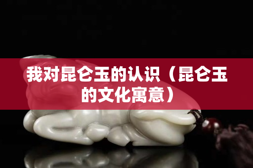 我对昆仑玉的认识（昆仑玉的文化寓意）