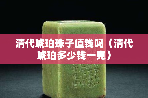 清代琥珀珠子值钱吗（清代琥珀多少钱一克）