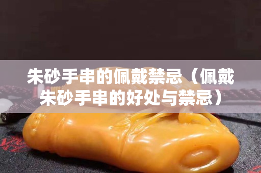朱砂手串的佩戴禁忌（佩戴朱砂手串的好处与禁忌）