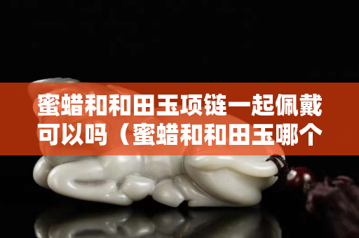 蜜蜡和和田玉项链一起佩戴可以吗（蜜蜡和和田玉哪个辟邪）