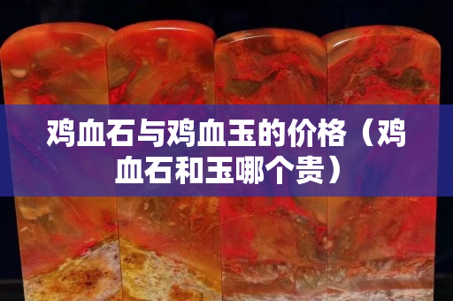 鸡血石与鸡血玉的价格（鸡血石和玉哪个贵）