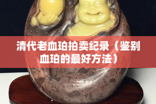清代老血珀拍卖纪录（鉴别血珀的最好方法）