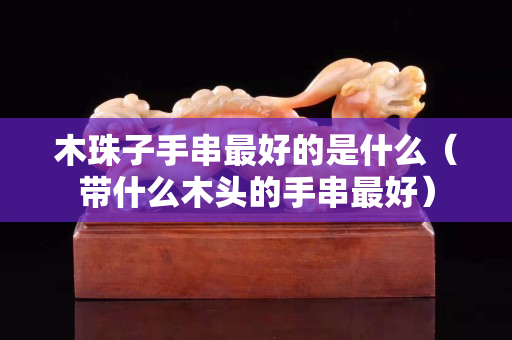 木珠子手串最好的是什么（带什么木头的手串最好）