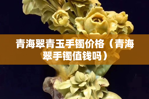 青海翠青玉手镯价格（青海翠手镯值钱吗）