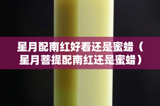 星月配南红好看还是蜜蜡（星月菩提配南红还是蜜蜡）