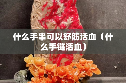 什么手串可以舒筋活血（什么手链活血）