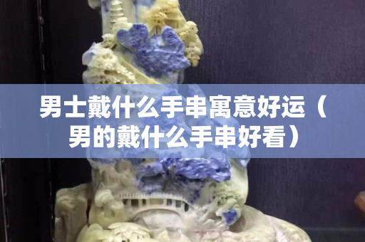男士戴什么手串寓意好运（男的戴什么手串好看）