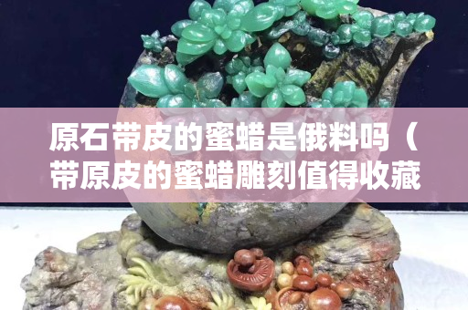 原石带皮的蜜蜡是俄料吗（带原皮的蜜蜡雕刻值得收藏吗？）