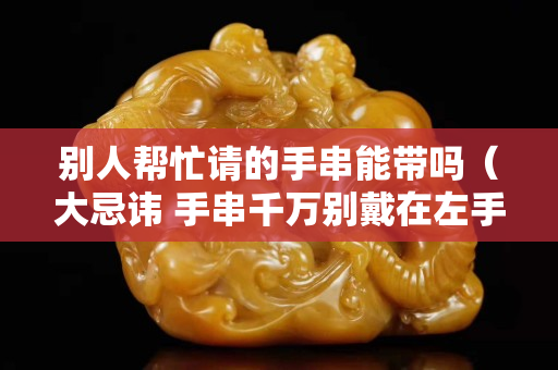 别人帮忙请的手串能带吗（大忌讳 手串千万别戴在左手上）
