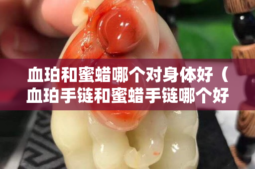 血珀和蜜蜡哪个对身体好（血珀手链和蜜蜡手链哪个好）