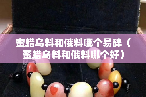 蜜蜡乌料和俄料哪个易碎（蜜蜡乌料和俄料哪个好）