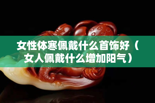女性体寒佩戴什么首饰好（女人佩戴什么增加阳气）