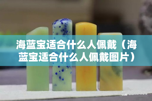 海蓝宝适合什么人佩戴（海蓝宝适合什么人佩戴图片）