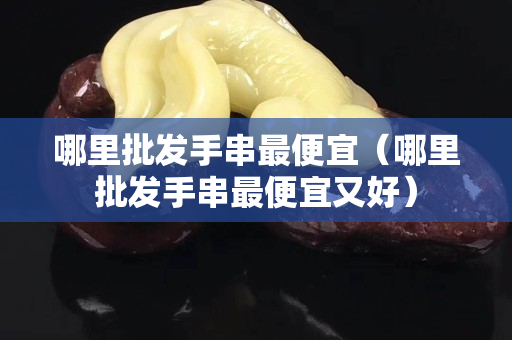 哪里批发手串最便宜（哪里批发手串最便宜又好）