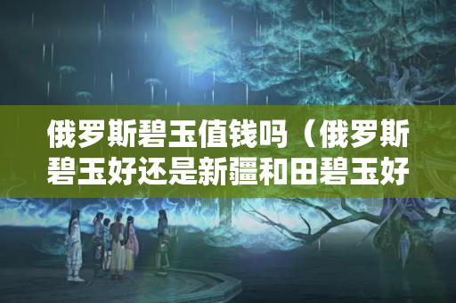俄罗斯碧玉值钱吗（俄罗斯碧玉好还是新疆和田碧玉好）