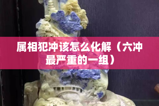 属相犯冲该怎么化解（六冲最严重的一组）