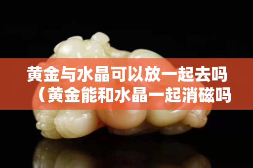 黄金与水晶可以放一起去吗（黄金能和水晶一起消磁吗）