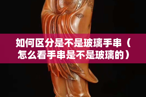 如何区分是不是玻璃手串（怎么看手串是不是玻璃的）