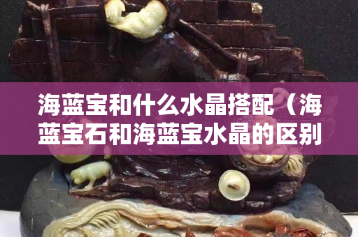 海蓝宝和什么水晶搭配（海蓝宝石和海蓝宝水晶的区别）