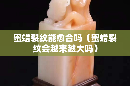 蜜蜡裂纹能愈合吗（蜜蜡裂纹会越来越大吗）