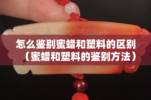 怎么鉴别蜜蜡和塑料的区别（蜜蜡和塑料的鉴别方法）