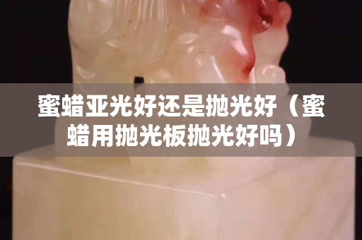 蜜蜡亚光好还是抛光好（蜜蜡用抛光板抛光好吗）