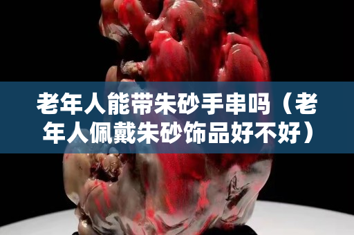老年人能带朱砂手串吗（老年人佩戴朱砂饰品好不好）