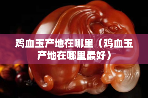 鸡血玉产地在哪里（鸡血玉产地在哪里最好）