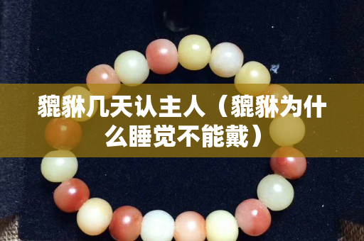 貔貅几天认主人（貔貅为什么睡觉不能戴）