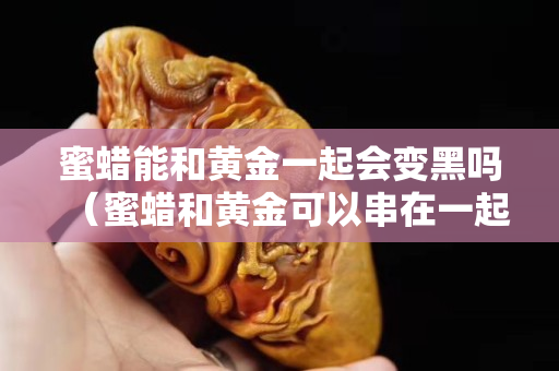 蜜蜡能和黄金一起会变黑吗（蜜蜡和黄金可以串在一起吗）