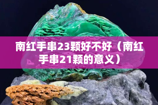 南红手串23颗好不好（南红手串21颗的意义）