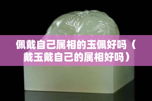 佩戴自己属相的玉佩好吗（戴玉戴自己的属相好吗）