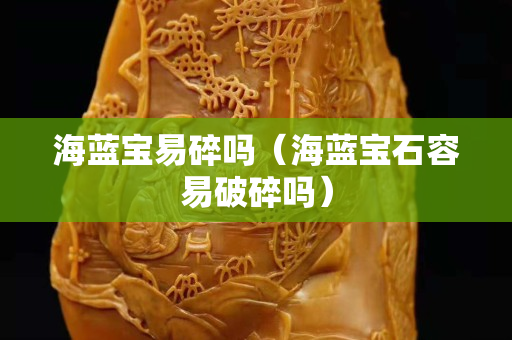 海蓝宝易碎吗（海蓝宝石容易破碎吗）