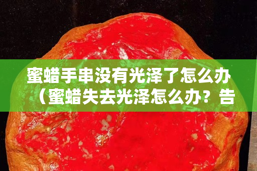 蜜蜡手串没有光泽了怎么办（蜜蜡失去光泽怎么办？告诉你个小妙招）