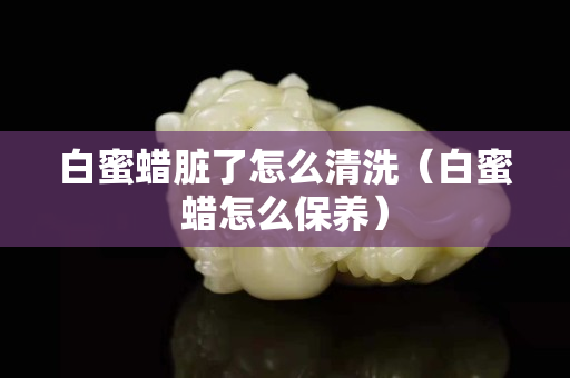 白蜜蜡脏了怎么清洗（白蜜蜡怎么保养）