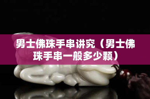 男士佛珠手串讲究（男士佛珠手串一般多少颗）