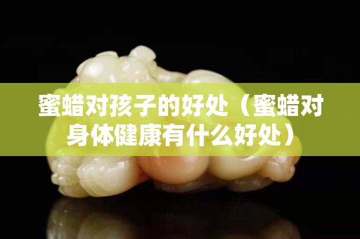 蜜蜡对孩子的好处（蜜蜡对身体健康有什么好处）