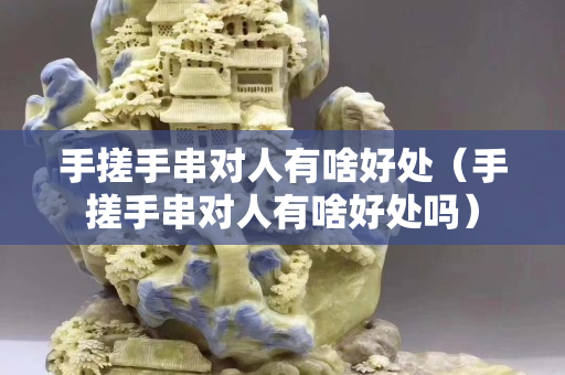手搓手串对人有啥好处（手搓手串对人有啥好处吗）